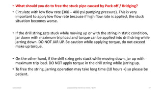 • What should you do to free the stuck pipe caused by Pack off / Bridging?
• Circulate with low flow rate (300 – 400 psi pumping pressure). This is very
important to apply low flow rate because if high flow rate is applied, the stuck
situation becomes worse.
• If the drill string gets stuck while moving up or with the string in static condition,
jar down with maximum trip load and torque can be applied into drill string while
jarring down. DO NOT JAR UP. Be caution while applying torque, do not exceed
make up torque.
• On the other hand, if the drill string gets stuck while moving down, jar up with
maximum trip load. DO NOT apply torque in the drill string while jarring up.
• To free the string, jarring operation may take long time (10 hours +) so please be
patient.
3/25/2015 prepared by herish w noree / KOTI 27
 