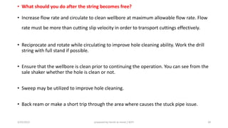 • What should you do after the string becomes free?
• Increase flow rate and circulate to clean wellbore at maximum allowable flow rate. Flow
rate must be more than cutting slip velocity in order to transport cuttings effectively.
• Reciprocate and rotate while circulating to improve hole cleaning ability. Work the drill
string with full stand if possible.
• Ensure that the wellbore is clean prior to continuing the operation. You can see from the
sale shaker whether the hole is clean or not.
• Sweep may be utilized to improve hole cleaning.
• Back ream or make a short trip through the area where causes the stuck pipe issue.
3/25/2015 prepared by herish w noree / KOTI 28
 