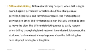• Differential sticking: Differential sticking happens when drill string is
pushed against permeable formations by differential pressure
between hydrostatic and formation pressure. The frictional force
between drill string and formation is so high that you will not be able
to move the pipe. The differential sticking tends to easily happen
when drilling through depleted reservoir is conducted. Moreover, this
stuck mechanism almost always happens when the drill string has
been stopped moving for a long time.
3/25/2015 prepared by herish w noree / KOTI 29
 