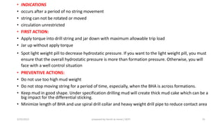 • INDICATIONS
• occurs after a period of no string movement
• string can not be rotated or moved
• circulation unrestricted
• FIRST ACTION:
• Apply torque into drill string and jar down with maximum allowable trip load
• Jar up without apply torque
• Spot light weight pill to decrease hydrostatic pressure. If you want to the light weight pill, you must
ensure that the overall hydrostatic pressure is more than formation pressure. Otherwise, you will
face with a well control situation
• PREVENTIVE ACTIONS:
• Do not use too high mud weight
• Do not stop moving string for a period of time, especially, when the BHA is across formations.
• Keep mud in good shape. Under specification drilling mud will create thick mud cake which can be a
big impact for the differential sticking.
• Minimize length of BHA and use spiral drill collar and heavy weight drill pipe to reduce contact area
3/25/2015 prepared by herish w noree / KOTI 31
 