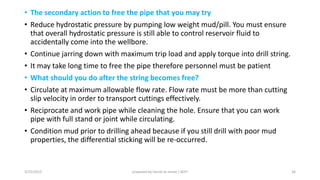 • The secondary action to free the pipe that you may try
• Reduce hydrostatic pressure by pumping low weight mud/pill. You must ensure
that overall hydrostatic pressure is still able to control reservoir fluid to
accidentally come into the wellbore.
• Continue jarring down with maximum trip load and apply torque into drill string.
• It may take long time to free the pipe therefore personnel must be patient
• What should you do after the string becomes free?
• Circulate at maximum allowable flow rate. Flow rate must be more than cutting
slip velocity in order to transport cuttings effectively.
• Reciprocate and work pipe while cleaning the hole. Ensure that you can work
pipe with full stand or joint while circulating.
• Condition mud prior to drilling ahead because if you still drill with poor mud
properties, the differential sticking will be re-occurred.
3/25/2015 prepared by herish w noree / KOTI 34
 