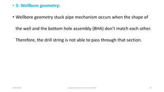 • 3- Wellbore geometry:
• Wellbore geometry stuck pipe mechanism occurs when the shape of
the ell a d the otto hole asse ly BHA do t at h ea h other.
Therefore, the drill string is not able to pass through that section.
3/25/2015 prepared by herish w noree / KOTI 35
 