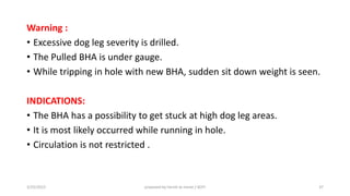 Warning :
• Excessive dog leg severity is drilled.
• The Pulled BHA is under gauge.
• While tripping in hole with new BHA, sudden sit down weight is seen.
INDICATIONS:
• The BHA has a possibility to get stuck at high dog leg areas.
• It is most likely occurred while running in hole.
• Circulation is not restricted .
3/25/2015 prepared by herish w noree / KOTI 37
 