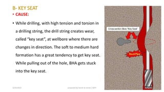 B- KEY SEAT
• CAUSE:
• While drilling, with high tension and torsion in
a drilling string, the drill string creates wear,
alled key seat , at ell ore here there are
changes in direction. The soft to medium hard
formation has a great tendency to get key seat.
While pulling out of the hole, BHA gets stuck
into the key seat.
3/25/2015 prepared by herish w noree / KOTI 39
 