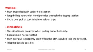Warning :
• High angle dogleg in upper hole section
• long drilling hours with no wiper trips through the dogleg section
• Cyclic over pull at tool joint intervals on trips
• INDICATIONS:
• This situation is occurred when pulling out of hole only.
• Circulation is not restricted.
• High over pull is suddenly seen when the BHA is pulled into the key seat.
• Tripping back is possible.
3/25/2015 prepared by herish w noree / KOTI 40
 