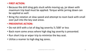 • FIRST ACTION:
• Because the drill sting gets stuck while moving up, jar down with
maximum trip load must be applied. Torque while jarring down can
be applied as well.
• Bring the rotation at slow speed and attempt to ream back with small
over pull into the key seat areas.
• PREVENTIVE ACTION:
• Do not drill with a lot of dog leg severity 3 /100' or less
• Back ream some areas where high dog leg severity is presented.
• Run short trip or wiper trip to minimize the key seat.
• Utilize a reamer to high dog leg zones.
3/25/2015 prepared by herish w noree / KOTI 41
 