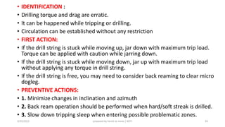 • IDENTIFICATION :
• Drilling torque and drag are erratic.
• It can be happened while tripping or drilling.
• Circulation can be established without any restriction
• FIRST ACTION:
• If the drill string is stuck while moving up, jar down with maximum trip load.
Torque can be applied with caution while jarring down.
• If the drill string is stuck while moving down, jar up with maximum trip load
without applying any torque in drill string.
• If the drill string is free, you may need to consider back reaming to clear micro
dogleg.
• PREVENTIVE ACTIONS:
• 1. Minimize changes in inclination and azimuth
• 2. Back ream operation should be performed when hard/soft streak is drilled.
• 3. Slow down tripping sleep when entering possible problematic zones.
3/25/2015 prepared by herish w noree / KOTI 43
 