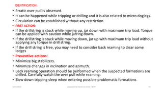IDENTIFICATION:
• Erratic over pull is observed.
• It can be happened while tripping or drilling and it is also related to micro doglegs.
• Circulation can be established without any restriction.
• FIRST ACTION:
• If the drillstring is stuck while moving up, jar down with maximum trip load. Torque
can be applied with caution while jarring down.
• If the drillstring is stuck while moving down, jar up with maximum trip load without
applying any torque in drill string.
• If the drill string is free, you may need to consider back reaming to clear some
ledges
• Preventive actions:
• Minimize big stabilizers.
• Minimize changes in inclination and azimuth.
• Back reaming operation should be performed when the suspected formations are
drilled. Carefully watch the over pull while reaming.
• Slow down tripping sleep when entering possible problematic formations
3/25/2015 prepared by herish w noree / KOTI 45
 