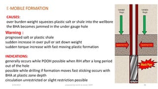 E-MOBILE FORMATION
CAUSES:
over burden weight squeezes plastic salt or shale into the wellbore
the BHA becomes jammed in the under gauge hole
Warning :
prognosed salt or plastic shale
sudden increase in over pull or set down weight
sudden torque increase with fast moving plastic formation
INDICATIONS:
generally occurs while POOH possible when RIH after a long period
out of the hole
possible while drilling if formation moves fast sticking occurs with
BHA at plastic zone depth
circulation unrestricted or slight restriction possible
3/25/2015 prepared by herish w noree / KOTI 46
 