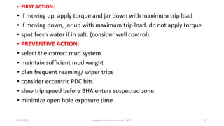 • FIRST ACTION:
• if moving up, apply torque and jar down with maximum trip load
• if moving down, jar up with maximum trip load. do not apply torque
• spot fresh water if in salt. (consider well control)
• PREVENTIVE ACTION:
• select the correct mud system
• maintain sufficient mud weight
• plan frequent reaming/ wiper trips
• consider eccentric PDC bits
• slow trip speed before BHA enters suspected zone
• minimize open hole exposure time
3/25/2015 prepared by herish w noree / KOTI 47
 