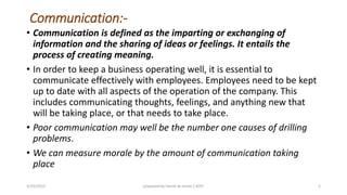 Communication:-
• Communication is defined as the imparting or exchanging of
information and the sharing of ideas or feelings. It entails the
process of creating meaning.
• In order to keep a business operating well, it is essential to
communicate effectively with employees. Employees need to be kept
up to date with all aspects of the operation of the company. This
includes communicating thoughts, feelings, and anything new that
will be taking place, or that needs to take place.
• Poor communication may well be the number one causes of drilling
problems.
• We can measure morale by the amount of communication taking
place
3/25/2015 prepared by herish w noree / KOTI 5
 