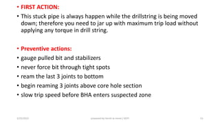 • FIRST ACTION:
• This stuck pipe is always happen while the drillstring is being moved
down; therefore you need to jar up with maximum trip load without
applying any torque in drill string.
• Preventive actions:
• gauge pulled bit and stabilizers
• never force bit through tight spots
• ream the last 3 joints to bottom
• begin reaming 3 joints above core hole section
• slow trip speed before BHA enters suspected zone
3/25/2015 prepared by herish w noree / KOTI 51
 