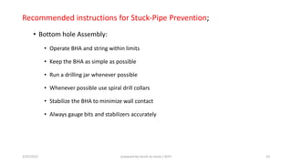 Recommended instructions for Stuck-Pipe Prevention;
• Bottom hole Assembly:
• Operate BHA and string within limits
• Keep the BHA as simple as possible
• Run a drilling jar whenever possible
• Whenever possible use spiral drill collars
• Stabilize the BHA to minimize wall contact
• Always gauge bits and stabilizers accurately
3/25/2015 prepared by herish w noree / KOTI 53
 
