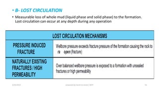 • B- LOST CIRCULATION
• Measurable loss of whole mud (liquid phase and solid phase) to the formation.
Lost circulation can occur at any depth during any operation
3/25/2015 prepared by herish w noree / KOTI 55
 