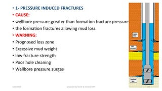 • 1- PRESSURE INDUCED FRACTURES
• CAUSE:
• wellbore pressure greater than formation fracture pressure
• the formation fractures allowing mud loss
• WARNING:
• Prognosed loss zone
• Excessive mud weight
• low fracture strength
• Poor hole cleaning
• Wellbore pressure surges
3/25/2015 prepared by herish w noree / KOTI 57
 