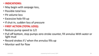 • INDICATIONS:
• May begin with seepage loss,
• Possible total loss
• Pit volume loss
• Excessive hole fill-up
• If shut-in, sudden loss of pressure
• FIRST ACTION (TOTAL LOSS):
• Reduce pump speed to 1/2
• Pull off bottom, stop pumps zero stroke counter, fill annulus With water or
light mud
• Record strokes if / when the annulus fills up
• Monitor well for flow
3/25/2015 prepared by herish w noree / KOTI 58
 