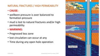 NATURAL FRACTURES / HIGH PERMEABILITY
• CAUSE:
• wellbore pressure is over balanced to
formation pressure
• mud is lost to natural fractures and/or high
permeability
• WARNING:
• Prognosed loss zone
• lost circulation can occur at any
• Time during any open hole operation
3/25/2015 prepared by herish w noree / KOTI 60
 