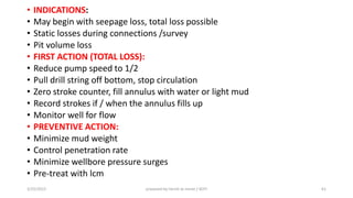• INDICATIONS:
• May begin with seepage loss, total loss possible
• Static losses during connections /survey
• Pit volume loss
• FIRST ACTION (TOTAL LOSS):
• Reduce pump speed to 1/2
• Pull drill string off bottom, stop circulation
• Zero stroke counter, fill annulus with water or light mud
• Record strokes if / when the annulus fills up
• Monitor well for flow
• PREVENTIVE ACTION:
• Minimize mud weight
• Control penetration rate
• Minimize wellbore pressure surges
• Pre-treat with lcm
3/25/2015 prepared by herish w noree / KOTI 61
 