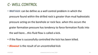 C- WELL CONTROL
• Well kick: can be define as a well control problem in which the
pressure found within the drilled rock is greater than mud hydrostatic
pressure acting on the borehole or rock face. when this occurs the
grater formation pressure has tendency to force formation fluids into
the ell ore….this fluid flo is alled a ki k.
• If the flow is successfully controlled the kick has been killed.
• Blowout is the result of an uncontrolled kick
3/25/2015 prepared by herish w noree / KOTI 64
 