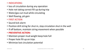 • INDICATIONS:
• loss of circulation during any operation
• Hole not taking correct fill-up during trip
• Water/gas-cut mud while circulating
• Well flowing, pit gain
• FIRST ACTION
• Sound kick alarm
• Position drill string for shut-in, stop circulation shut-in the well
• If off bottom, maintain string movement when possible
• PREVENTIVE ACTION:
• Maintain proper mud weight keep hole full
• Proper hole fill-up on trips
• Minimize lost circulation potential
3/25/2015 prepared by herish w noree / KOTI 68
 