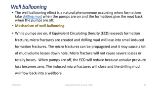 Well ballooning
• The well ballooning effect is a natural phenomenon occurring when formations
take drilling mud when the pumps are on and the formations give the mud back
when the pumps are off.
• Mechanism of well ballooning
• While pumps are on, if Equivalent Circulating Density (ECD) exceeds formation
fracture, micro fractures are created and drilling mud will lose into small induced
formation fractures. The micro fractures can be propagated and it may cause a lot
of mud volume losses down hole. Micro fracture will not cause severe losses or
totally losses. When pumps are off, the ECD will reduce because annular pressure
loss becomes zero. The induced micro fractures will close and the drilling mud
will flow back into a wellbore
3/25/2015 prepared by herish w noree / KOTI 69
 