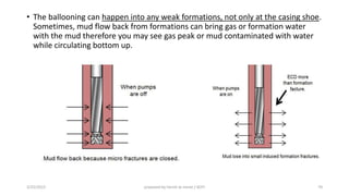 • The ballooning can happen into any weak formations, not only at the casing shoe.
Sometimes, mud flow back from formations can bring gas or formation water
with the mud therefore you may see gas peak or mud contaminated with water
while circulating bottom up.
3/25/2015 prepared by herish w noree / KOTI 70
 