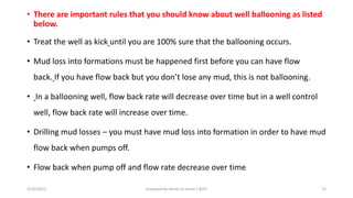 • There are important rules that you should know about well ballooning as listed
below.
• Treat the well as kick until you are 100% sure that the ballooning occurs.
• Mud loss into formations must be happened first before you can have flow
back. If you ha e flo a k ut you do t lose a y ud, this is ot alloo i g.
• In a ballooning well, flow back rate will decrease over time but in a well control
well, flow back rate will increase over time.
• Drilling mud losses – you must have mud loss into formation in order to have mud
flow back when pumps off.
• Flow back when pump off and flow rate decrease over time
3/25/2015 prepared by herish w noree / KOTI 72
 