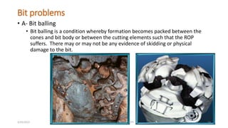 Bit problems
• A- Bit balling
• Bit balling is a condition whereby formation becomes packed between the
cones and bit body or between the cutting elements such that the ROP
suffers. There may or may not be any evidence of skidding or physical
damage to the bit.
3/25/2015 prepared by herish w noree / KOTI 74
 