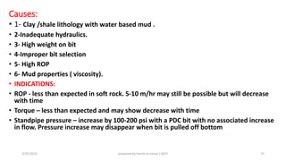 Causes:
• 1- Clay /shale lithology with water based mud .
• 2-Inadequate hydraulics.
• 3- High weight on bit
• 4-Improper bit selection
• 5- High ROP
• 6- Mud properties ( viscosity).
• INDICATIONS:
• ROP - less than expected in soft rock. 5-10 m/hr may still be possible but will decrease
with time
• Torque – less than expected and may show decrease with time
• Standpipe pressure – increase by 100-200 psi with a PDC bit with no associated increase
in flow. Pressure increase may disappear when bit is pulled off bottom
3/25/2015 prepared by herish w noree / KOTI 75
 