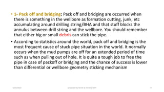 • 1- Pack off and bridging: Pack off and bridging are occurred when
there is something in the wellbore as formation cutting, junk, etc
accumulating around drilling string/BHA and that stuff blocks the
annulus between drill string and the wellbore. You should remember
that either big or small debris can stick the pipe.
• According to statistics around the world, pack off and bridging is the
most frequent cause of stuck pipe situation in the world. It normally
occurs when the mud pumps are off for an extended period of time
such as when pulling out of hole. It is quite a tough job to free the
pipe in case of packoff or bridging and the chance of success is lower
than differential or wellbore geometry sticking mechanism
3/25/2015 prepared by herish w noree / KOTI 8
 