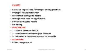 CAUSES:
• Excessive impact load / Improper drilling practices
• Improper nozzle installation
• Mechanical damage to nozzle
• Wrong nozzle type for application
• Erosion damage to nozzle
• Bit balling
• INDICATIONS:
• 1- sudden decrease in ROP
• 2- sudden reduction stand pipe pressure
• 3- reduction in reactive torque at rotary table
• Action take:
• POOH change the bit
3/25/2015 prepared by herish w noree / KOTI 81
 
