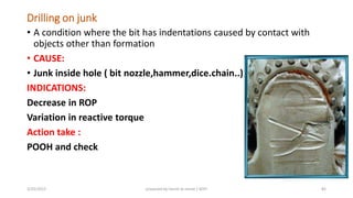 Drilling on junk
• A condition where the bit has indentations caused by contact with
objects other than formation
• CAUSE:
• Junk inside hole ( bit nozzle,hammer,dice.chain..)
INDICATIONS:
Decrease in ROP
Variation in reactive torque
Action take :
POOH and check
3/25/2015 prepared by herish w noree / KOTI 82
 