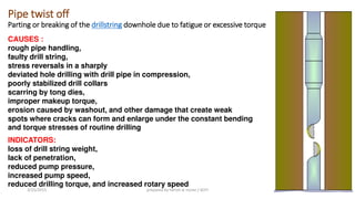 Pipe twist off
Parting or breaking of the drillstring downhole due to fatigue or excessive torque
CAUSES :
rough pipe handling,
faulty drill string,
stress reversals in a sharply
deviated hole drilling with drill pipe in compression,
poorly stabilized drill collars
scarring by tong dies,
improper makeup torque,
erosion caused by washout, and other damage that create weak
spots where cracks can form and enlarge under the constant bending
and torque stresses of routine drilling
INDICATORS:
loss of drill string weight,
lack of penetration,
reduced pump pressure,
increased pump speed,
reduced drilling torque, and increased rotary speed
3/25/2015 prepared by herish w noree / KOTI 83
 