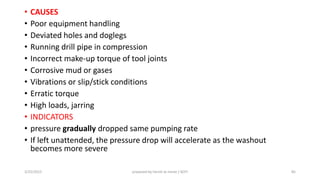 • CAUSES
• Poor equipment handling
• Deviated holes and doglegs
• Running drill pipe in compression
• Incorrect make-up torque of tool joints
• Corrosive mud or gases
• Vibrations or slip/stick conditions
• Erratic torque
• High loads, jarring
• INDICATORS
• pressure gradually dropped same pumping rate
• If left unattended, the pressure drop will accelerate as the washout
becomes more severe
3/25/2015 prepared by herish w noree / KOTI 85
 