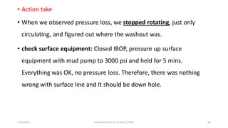 • Action take
• When we observed pressure loss, we stopped rotating, just only
circulating, and figured out where the washout was.
• check surface equipment: Closed IBOP, pressure up surface
equipment with mud pump to 3000 psi and held for 5 mins.
Everything was OK, no pressure loss. Therefore, there was nothing
wrong with surface line and It should be down hole.
3/25/2015 prepared by herish w noree / KOTI 86
 
