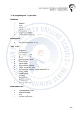 SECTION 1 : WELL PLANNING
BASIC DRILLING TECHNOLOGY AND EQUIPMENT
1 -3
1.3 Drilling Program Preparation
	
Well Details
	 	
	 •	 location
	 •	 type
	 •	 depth
	 •	 operator	/	owner
	 •	 designation
	 •	 target	size	and	depth
	 •	 contractor	and	rig	name
Well Objectives
	
	 •	 to	establish	objectives	at	TD
Casing Design
	
	 •	 conductor
	 •	 surface	casing
	 •	 intermediate	casing
	 •	 production	casing
	 •	 liners
	 •	 pressure	pro le	chart
	 •	 initial	design
	 •	 setting	depth
	 •	 reservoir	 uid	gradient
	 •	 casing	shoe	setting	depth
	 •	 burst,	collapse,	tension,	compressional	effects
	 •	 tensile	failure
	 •	 shock	loading
	 •	 overpull
	 •	 cement	force
	 •	 position	of	packer
	 •	 centralisation
	 •	 running	procedures
	 	
Well Head Selection
	 •	 correct	pressure	rating
	 •	 ease	of	operation
	 •	 cost
	 •	 operator	preferences
 