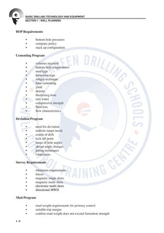 SECTION 1 : WELL PLANNING
BASIC DRILLING TECHNOLOGY AND EQUIPMENT
1 -4
BOP Requirements
	 •	 bottom	hole	pressures
	 •	 company	policy
	 •	 stack	up	con guration
Cementing Program
	 •	 volumes	required
	 •	 bottom	hole	temperatures
	 •	 mud	type
	 •	 formation	type
	 •	 stinger	technique
	 •	 liner	cementing
	 •	 yield
	 •	 density
	 •	 thickening	time
	 •	 mix	water
	 •	 compressive	strength
	 •	 uid	loss
	 •	 ow	characteristics
Deviation Program
	 	
	 •	 need	for	deviation
	 •	 realistic	target	needs
	 •	 extent	of	drift
	 •	 kick	off	point
	 •	 range	of	hole	angles
	 •	 abrupt	angle	changes
	 •	 jetting	techniques
	 •	 whipstocks
	 	
Survey Requirements
	 	
	 •	 minimum	requirements
	 •	 totcos
	 •	 magnetic	single	shots
	 •	 magnetic	multi	shots
	 •	 electronic	multi	shots
	 •	 directional	MWD
Mud Program
	 •	 mud	weight	requirements	for	primary	control
	 •	 suitable	trip	margin
	 •	 con rm	mud	weight	does	not	exceed	formation	strength
 