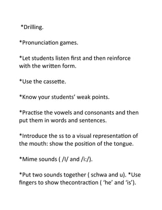 *Drilling.
*Pronunciation games.
*Let students listen first and then reinforce
with the written form.
*Use the cassette.
*Know your students’ weak points.
*Practise the vowels and consonants and then
put them in words and sentences.
*Introduce the ss to a visual representation of
the mouth: show the position of the tongue.
*Mime sounds ( /I/ and /i:/).
*Put two sounds together ( schwa and u). *Use
fingers to show thecontraction ( ‘he’ and ‘is’).
 