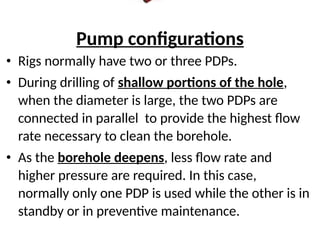 Pump configurations
• Rigs normally have two or three PDPs.
• During drilling of shallow portions of the hole,
when the diameter is large, the two PDPs are
connected in parallel to provide the highest flow
rate necessary to clean the borehole.
• As the borehole deepens, less flow rate and
higher pressure are required. In this case,
normally only one PDP is used while the other is in
standby or in preventive maintenance.
 