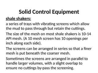 Solid Control Equipment
shale shakers:
a series of trays with vibrating screens which allow
the mud to pass through but retain the cuttings.
The size of the mesh on most shale shakers is 10-14
API mesh. (A 10 mesh screen has 10 openings per
inch along each side).
The screens can be arranged in series so that a finer
mesh is put beneath the coarser mesh.
Sometimes the screens are arranged in parallel to
handle larger volumes, with a slight overlap to
ensure no cuttings by-pass the screening.
 