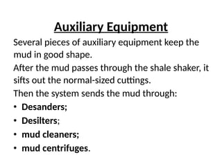 Auxiliary Equipment
Several pieces of auxiliary equipment keep the
mud in good shape.
After the mud passes through the shale shaker, it
sifts out the normal-sized cuttings.
Then the system sends the mud through:
• Desanders;
• Desilters;
• mud cleaners;
• mud centrifuges.
 