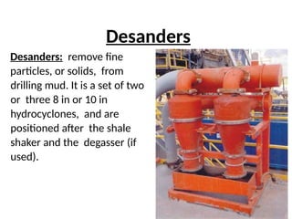 Desanders
Desanders: remove fine
particles, or solids, from
drilling mud. It is a set of two
or three 8 in or 10 in
hydrocyclones, and are
positioned after the shale
shaker and the degasser (if
used).
 