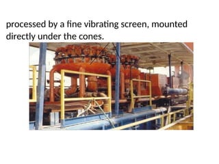 processed by a fine vibrating screen, mounted
directly under the cones.
 