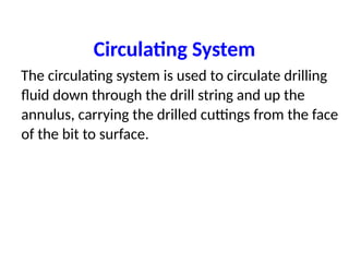 Circulating System
The circulating system is used to circulate drilling
fluid down through the drill string and up the
annulus, carrying the drilled cuttings from the face
of the bit to surface.
 