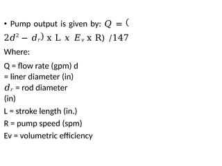 • Pump output is given by: 𝑄 =
2𝑑2
− 𝑑𝑟 x L 𝑥 𝐸𝑣 x R) /147
Where:
Q = flow rate (gpm) d
= liner diameter (in)
𝑑𝑟 = rod diameter
(in)
L = stroke length (in.)
R = pump speed (spm)
Ev = volumetric efficiency
 