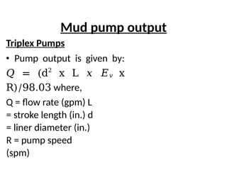 Mud pump output
Triplex Pumps
• Pump output is given by:
𝑄 = (d2
x L 𝑥 𝐸𝑣 x
R)/98.03 where,
Q = flow rate (gpm) L
= stroke length (in.) d
= liner diameter (in.)
R = pump speed
(spm)
 