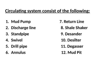 Circulating system consist of the following:
1. Mud Pump 7. Return Line
2. Discharge line 8. Shale Shaker
3. Standpipe 9. Desander
4. Swivel 10. Desilter
5. Drill pipe 11. Degasser
6. Annulus 12. Mud Pit
 