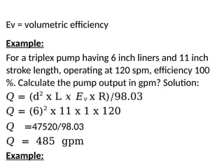 Ev = volumetric efficiency
Example:
For a triplex pump having 6 inch liners and 11 inch
stroke length, operating at 120 spm, efficiency 100
%. Calculate the pump output in gpm? Solution:
𝑄 = (d2
x L 𝑥 𝐸𝑣 x R)/98.03
𝑄 = (6)2
x 11 x 1 x 120
𝑄 =47520/98.03
𝑄 = 485 gpm
Example:
 