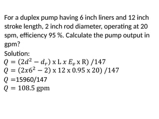 For a duplex pump having 6 inch liners and 12 inch
stroke length, 2 inch rod diameter, operating at 20
spm, efficiency 95 %. Calculate the pump output in
gpm?
Solution:
 