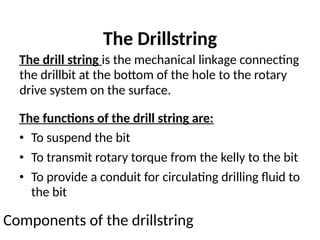 The Drillstring
The drill string is the mechanical linkage connecting
the drillbit at the bottom of the hole to the rotary
drive system on the surface.
The functions of the drill string are:
• To suspend the bit
• To transmit rotary torque from the kelly to the bit
• To provide a conduit for circulating drilling fluid to
the bit
Components of the drillstring
 